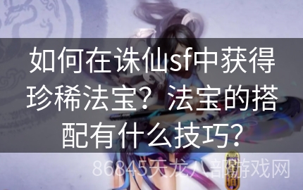 如何在诛仙sf中获得珍稀法宝？法宝的搭配有什么技巧？