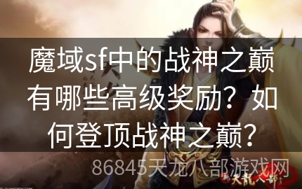 魔域sf中的战神之巅有哪些高级奖励？如何登顶战神之巅？