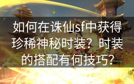 如何在诛仙sf中获得珍稀神秘时装？时装的搭配有何技巧？