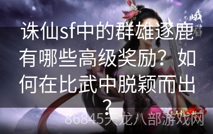 诛仙sf中的群雄逐鹿有哪些高级奖励？如何在比武中脱颖而出？