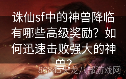 诛仙sf中的神兽降临有哪些高级奖励？如何迅速击败强大的神兽？