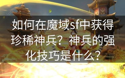 如何在魔域sf中获得珍稀神兵？神兵的强化技巧是什么？