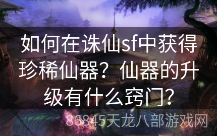 如何在诛仙sf中获得珍稀仙器？仙器的升级有什么窍门？