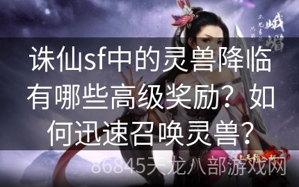 诛仙sf中的灵兽降临有哪些高级奖励？如何迅速召唤灵兽？