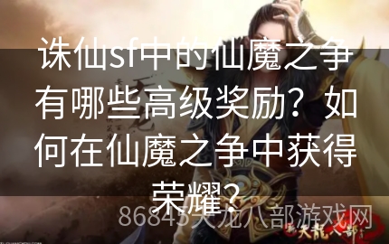 诛仙sf中的仙魔之争有哪些高级奖励？如何在仙魔之争中获得荣耀？