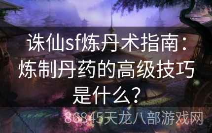 诛仙sf炼丹术指南：炼制丹药的高级技巧是什么？