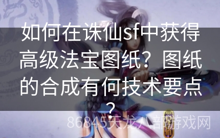 如何在诛仙sf中获得高级法宝图纸？图纸的合成有何技术要点？