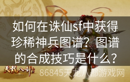 如何在诛仙sf中获得珍稀神兵图谱？图谱的合成技巧是什么？